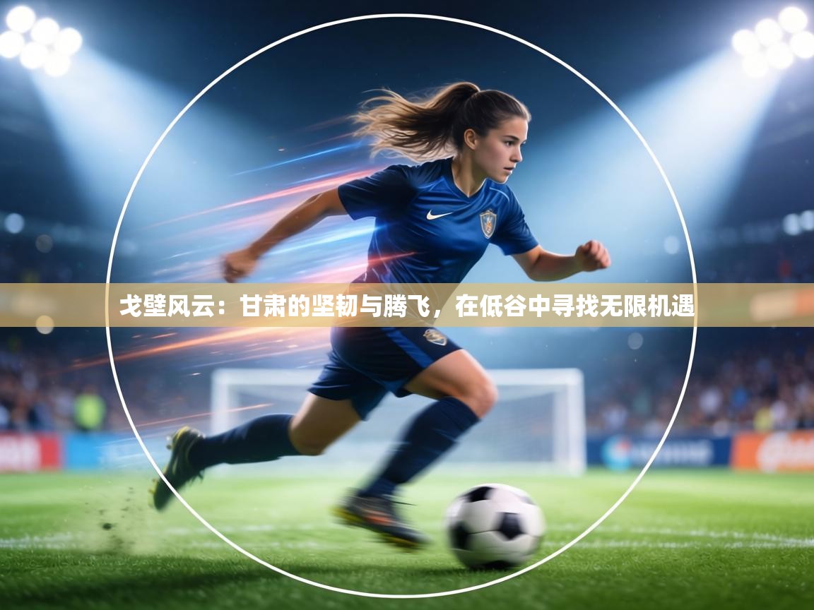 戈壁风云：甘肃的坚韧与腾飞，在低谷中寻找无限机遇  第2张